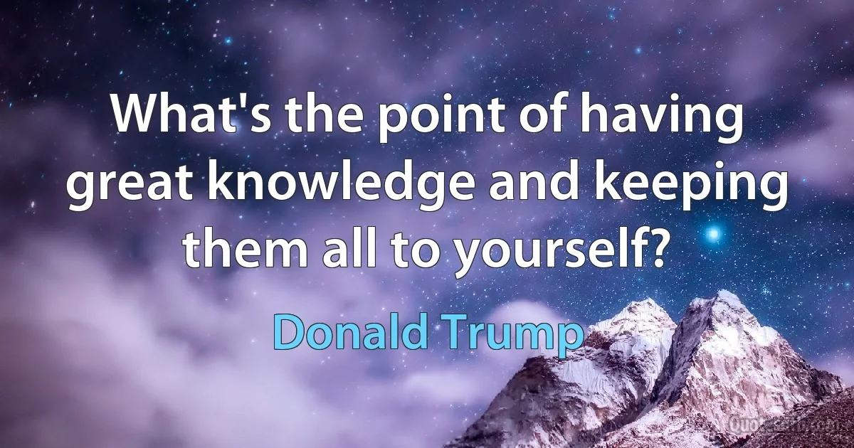 What's the point of having great knowledge and keeping them all to yourself? (Donald Trump)