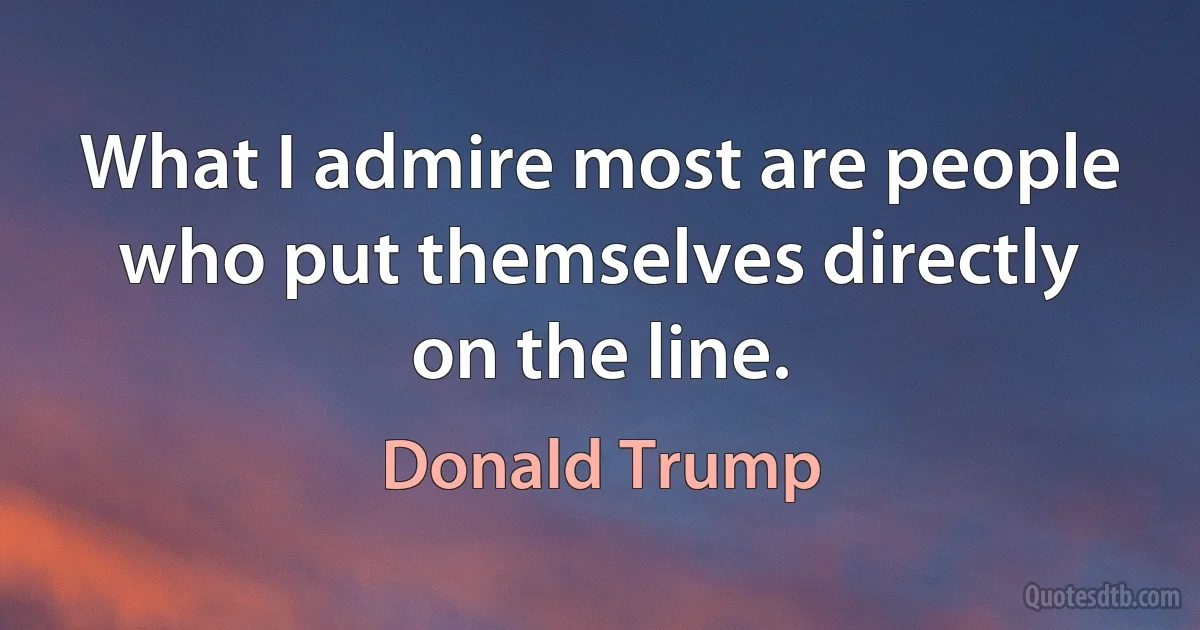 What I admire most are people who put themselves directly on the line. (Donald Trump)