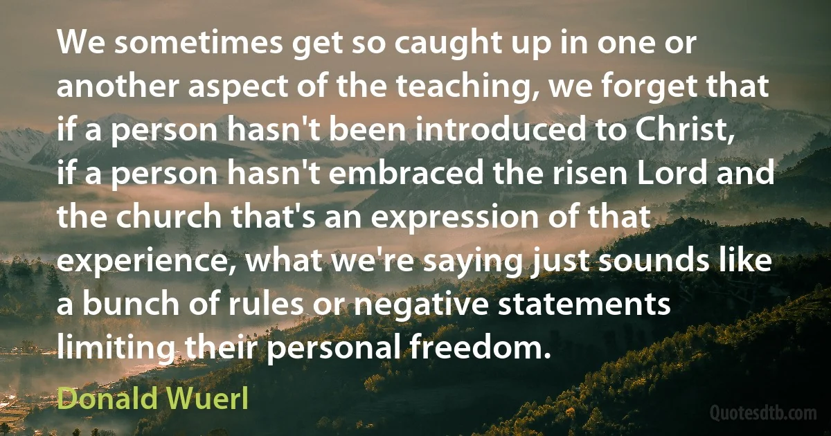 We sometimes get so caught up in one or another aspect of the teaching, we forget that if a person hasn't been introduced to Christ, if a person hasn't embraced the risen Lord and the church that's an expression of that experience, what we're saying just sounds like a bunch of rules or negative statements limiting their personal freedom. (Donald Wuerl)