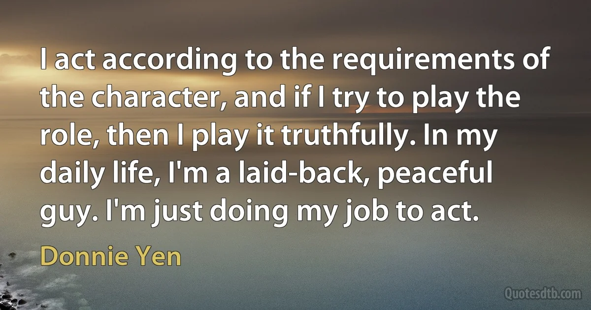 I act according to the requirements of the character, and if I try to play the role, then I play it truthfully. In my daily life, I'm a laid-back, peaceful guy. I'm just doing my job to act. (Donnie Yen)