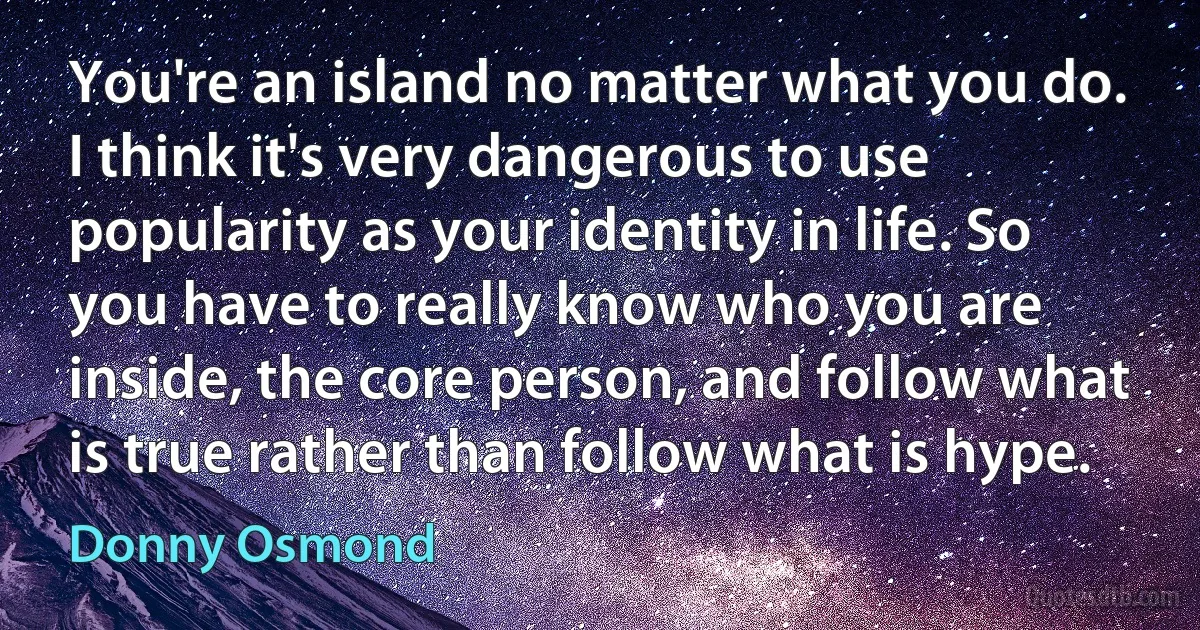 You're an island no matter what you do. I think it's very dangerous to use popularity as your identity in life. So you have to really know who you are inside, the core person, and follow what is true rather than follow what is hype. (Donny Osmond)