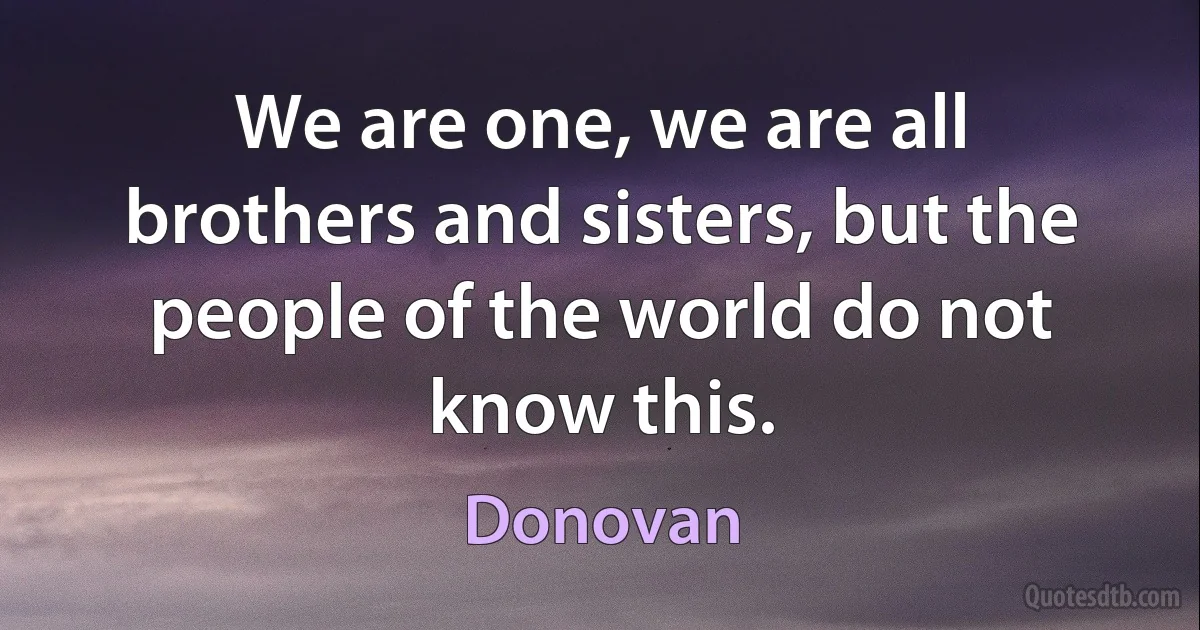 We are one, we are all brothers and sisters, but the people of the world do not know this. (Donovan)