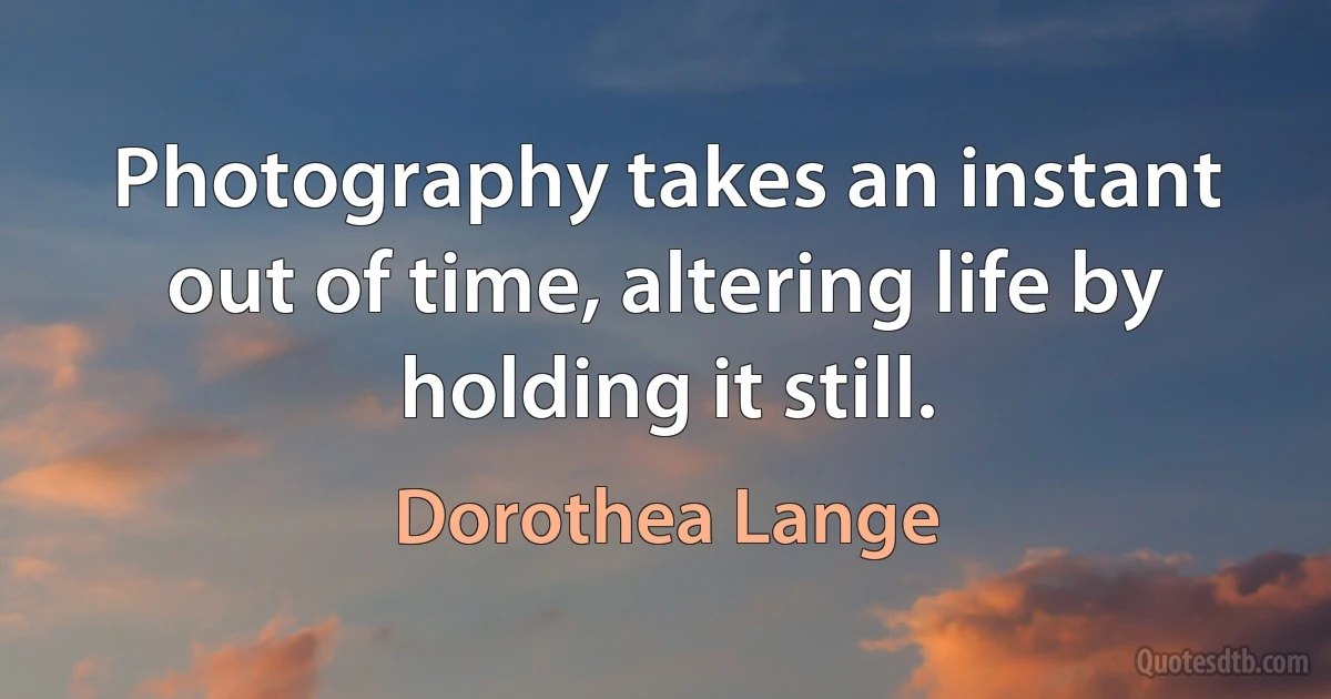 Photography takes an instant out of time, altering life by holding it still. (Dorothea Lange)