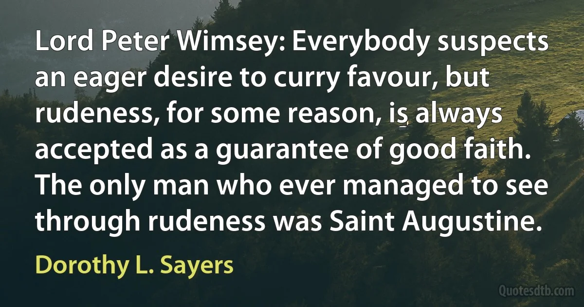 Lord Peter Wimsey: Everybody suspects an eager desire to curry favour, but rudeness, for some reason, is always accepted as a guarantee of good faith. The only man who ever managed to see through rudeness was Saint Augustine. (Dorothy L. Sayers)