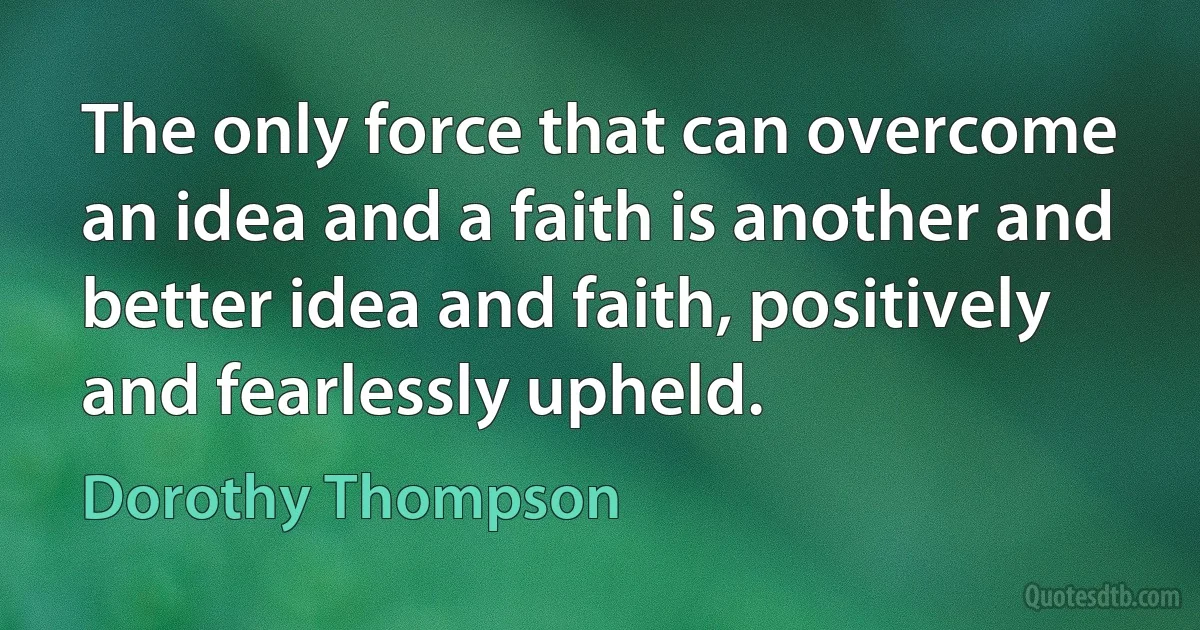 The only force that can overcome an idea and a faith is another and better idea and faith, positively and fearlessly upheld. (Dorothy Thompson)