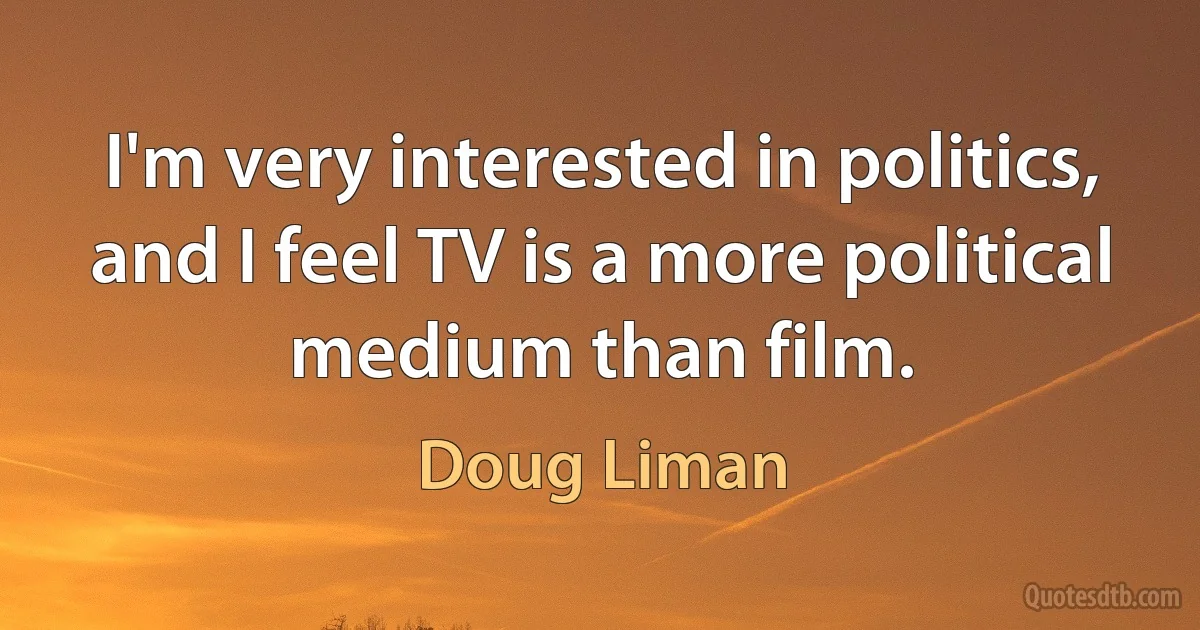 I'm very interested in politics, and I feel TV is a more political medium than film. (Doug Liman)