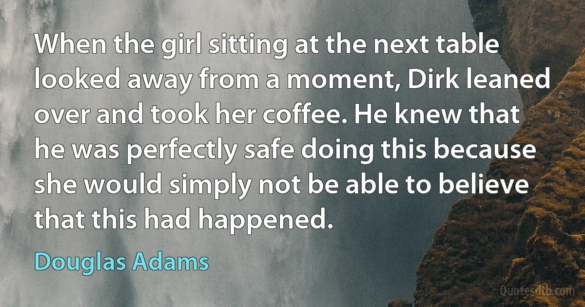 When the girl sitting at the next table looked away from a moment, Dirk leaned over and took her coffee. He knew that he was perfectly safe doing this because she would simply not be able to believe that this had happened. (Douglas Adams)