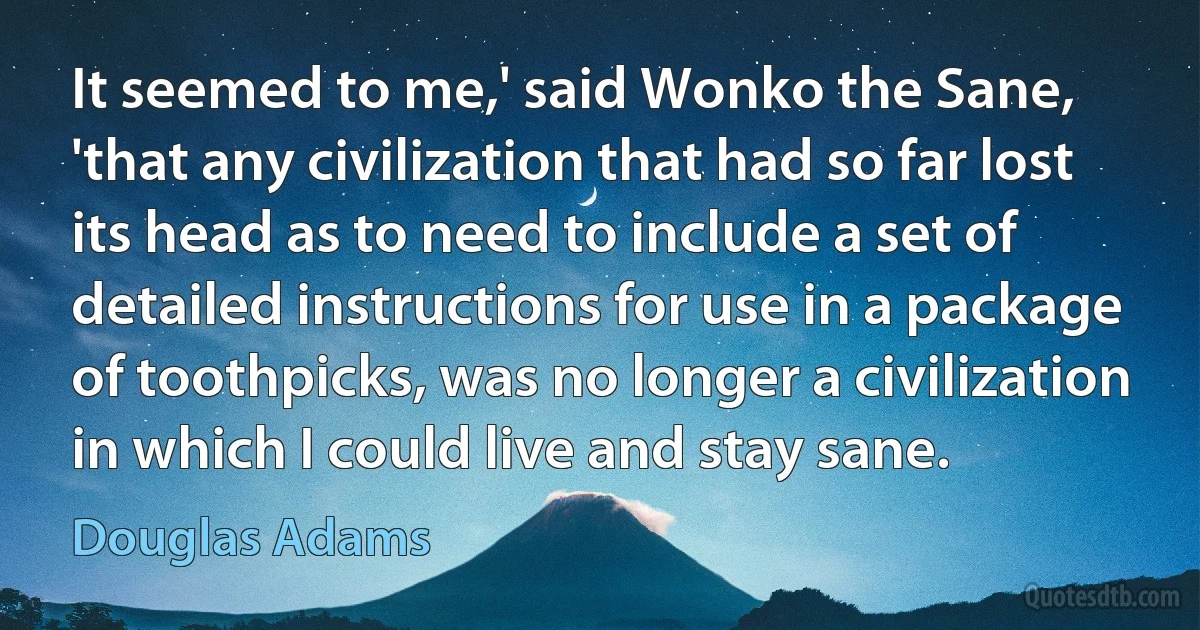 It seemed to me,' said Wonko the Sane, 'that any civilization that had so far lost its head as to need to include a set of detailed instructions for use in a package of toothpicks, was no longer a civilization in which I could live and stay sane. (Douglas Adams)