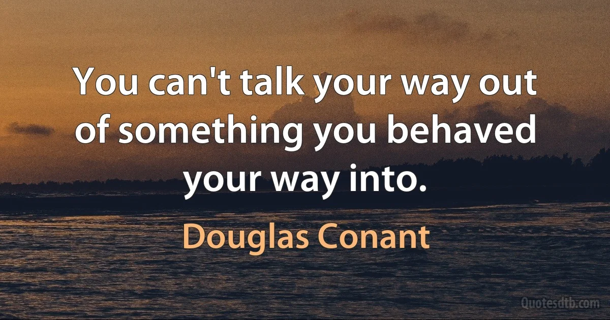 You can't talk your way out of something you behaved your way into. (Douglas Conant)