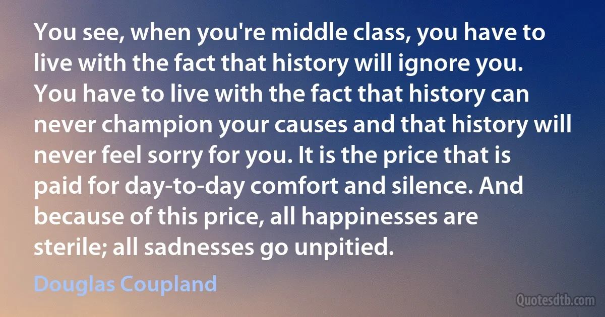 You see, when you're middle class, you have to live with the fact that history will ignore you. You have to live with the fact that history can never champion your causes and that history will never feel sorry for you. It is the price that is paid for day-to-day comfort and silence. And because of this price, all happinesses are sterile; all sadnesses go unpitied. (Douglas Coupland)