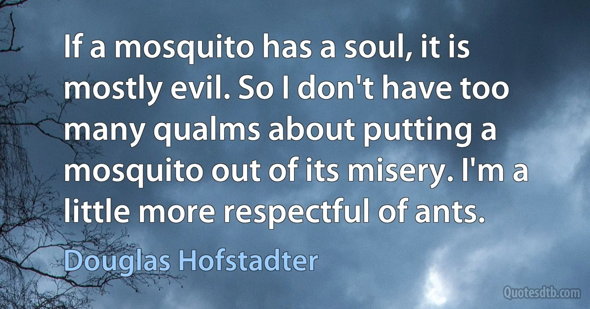 If a mosquito has a soul, it is mostly evil. So I don't have too many qualms about putting a mosquito out of its misery. I'm a little more respectful of ants. (Douglas Hofstadter)