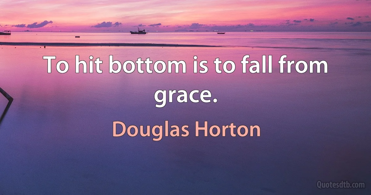 To hit bottom is to fall from grace. (Douglas Horton)