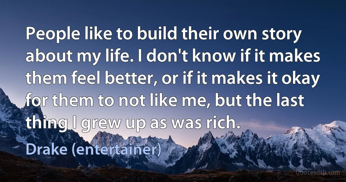 People like to build their own story about my life. I don't know if it makes them feel better, or if it makes it okay for them to not like me, but the last thing I grew up as was rich. (Drake (entertainer))