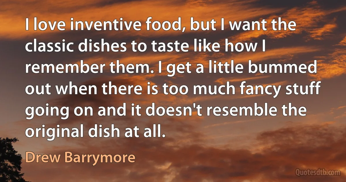 I love inventive food, but I want the classic dishes to taste like how I remember them. I get a little bummed out when there is too much fancy stuff going on and it doesn't resemble the original dish at all. (Drew Barrymore)