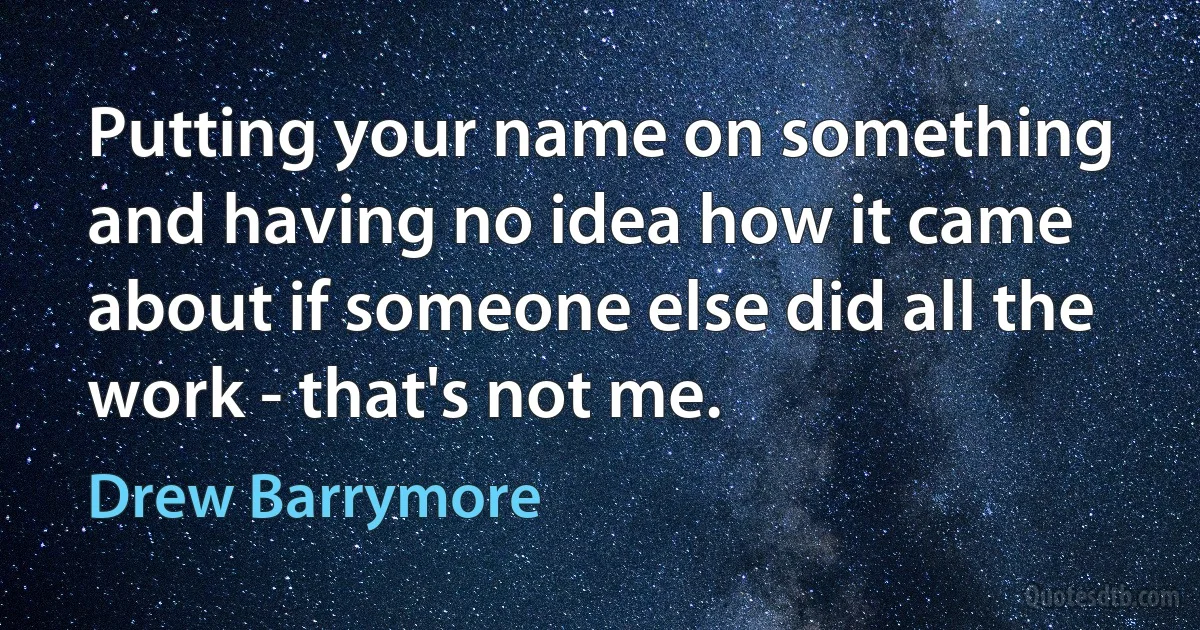 Putting your name on something and having no idea how it came about if someone else did all the work - that's not me. (Drew Barrymore)