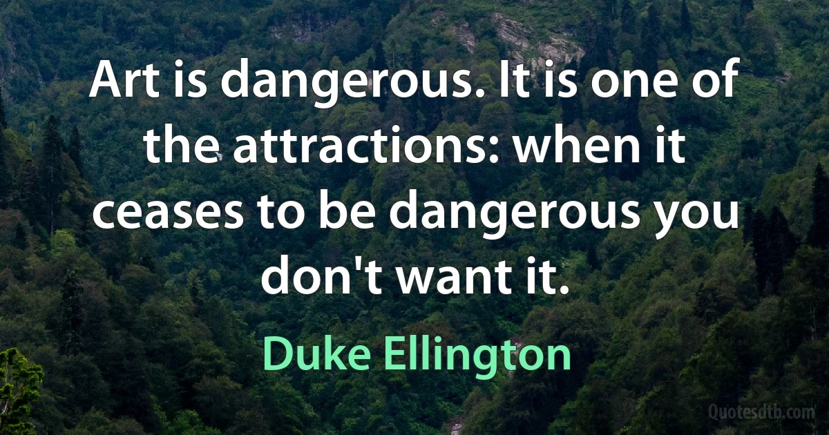 Art is dangerous. It is one of the attractions: when it ceases to be dangerous you don't want it. (Duke Ellington)