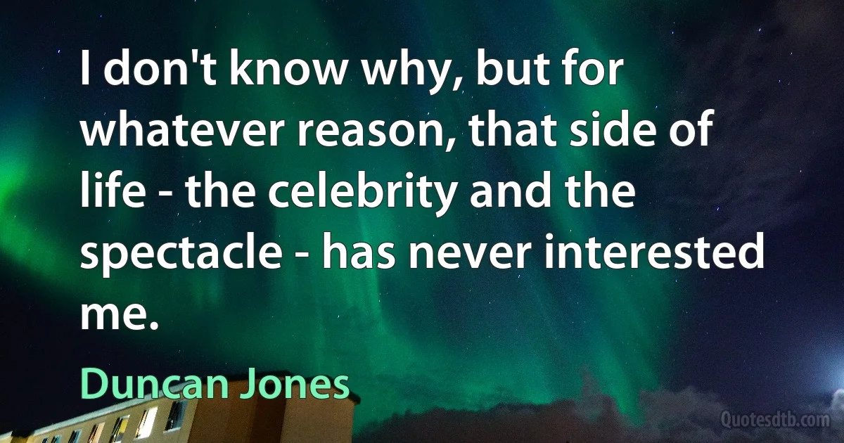 I don't know why, but for whatever reason, that side of life - the celebrity and the spectacle - has never interested me. (Duncan Jones)