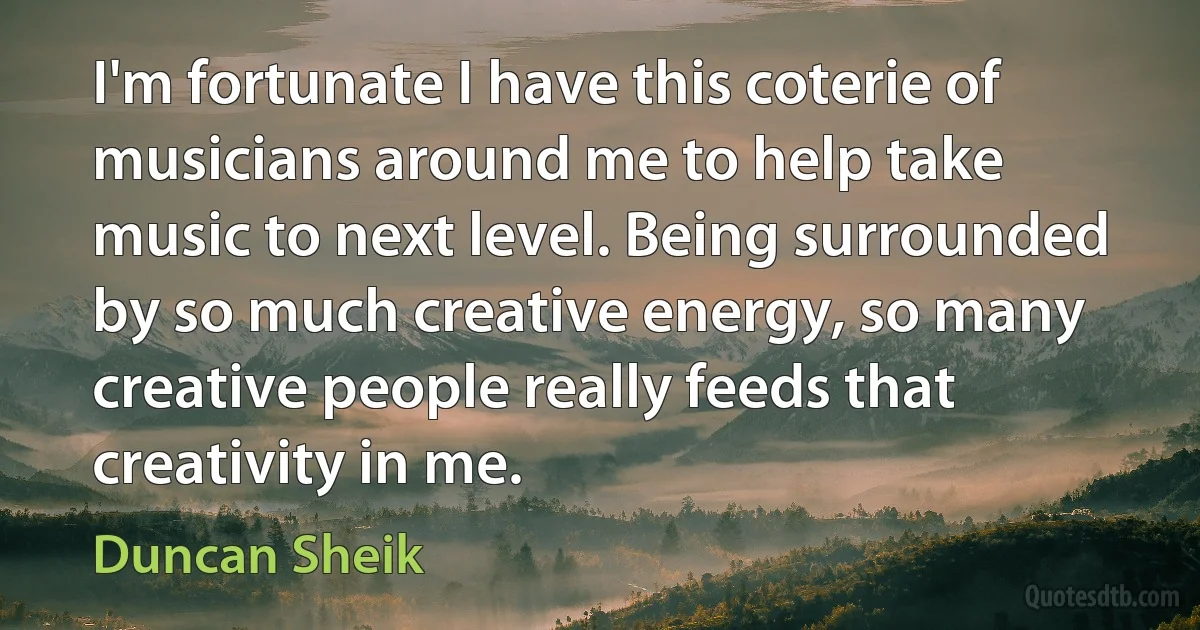 I'm fortunate I have this coterie of musicians around me to help take music to next level. Being surrounded by so much creative energy, so many creative people really feeds that creativity in me. (Duncan Sheik)