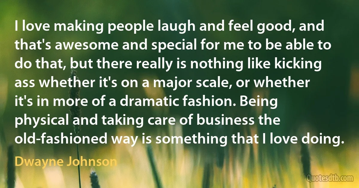 I love making people laugh and feel good, and that's awesome and special for me to be able to do that, but there really is nothing like kicking ass whether it's on a major scale, or whether it's in more of a dramatic fashion. Being physical and taking care of business the old-fashioned way is something that I love doing. (Dwayne Johnson)