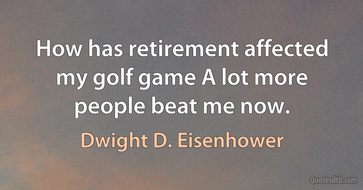 How has retirement affected my golf game A lot more people beat me now. (Dwight D. Eisenhower)