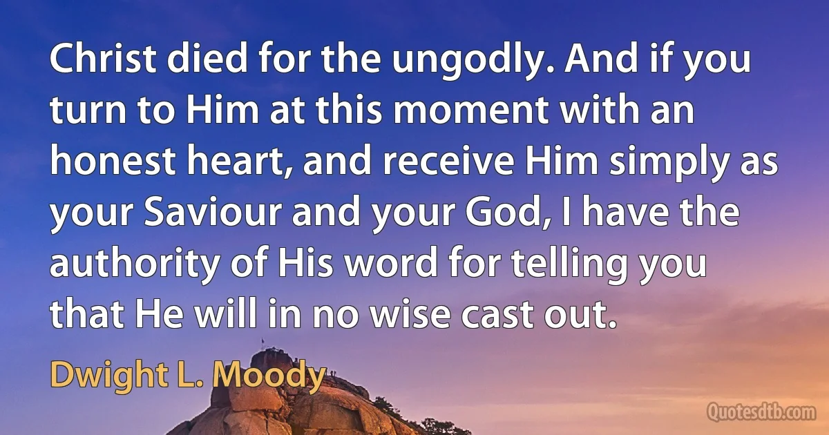 Christ died for the ungodly. And if you turn to Him at this moment with an honest heart, and receive Him simply as your Saviour and your God, I have the authority of His word for telling you that He will in no wise cast out. (Dwight L. Moody)