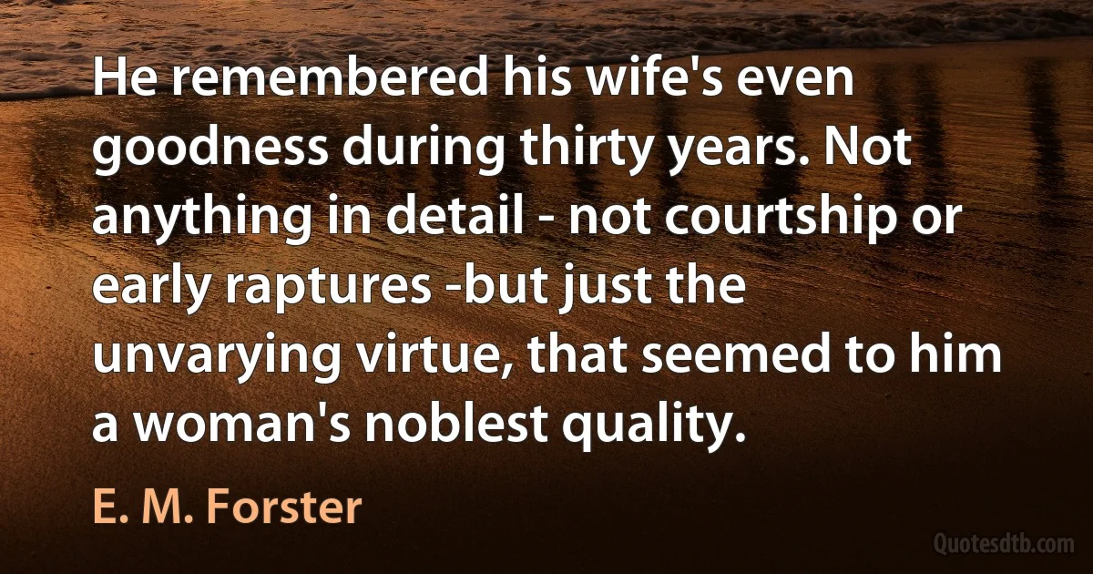 He remembered his wife's even goodness during thirty years. Not anything in detail - not courtship or early raptures -but just the unvarying virtue, that seemed to him a woman's noblest quality. (E. M. Forster)