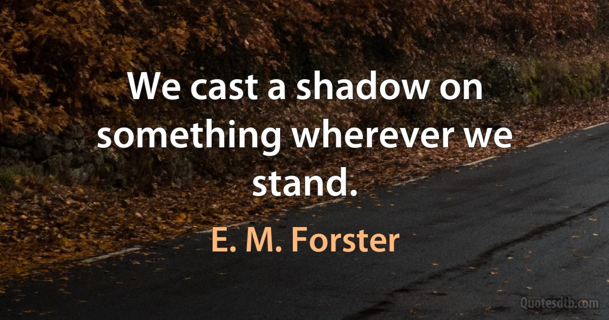 We cast a shadow on something wherever we stand. (E. M. Forster)