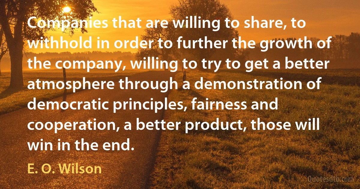 Companies that are willing to share, to withhold in order to further the growth of the company, willing to try to get a better atmosphere through a demonstration of democratic principles, fairness and cooperation, a better product, those will win in the end. (E. O. Wilson)