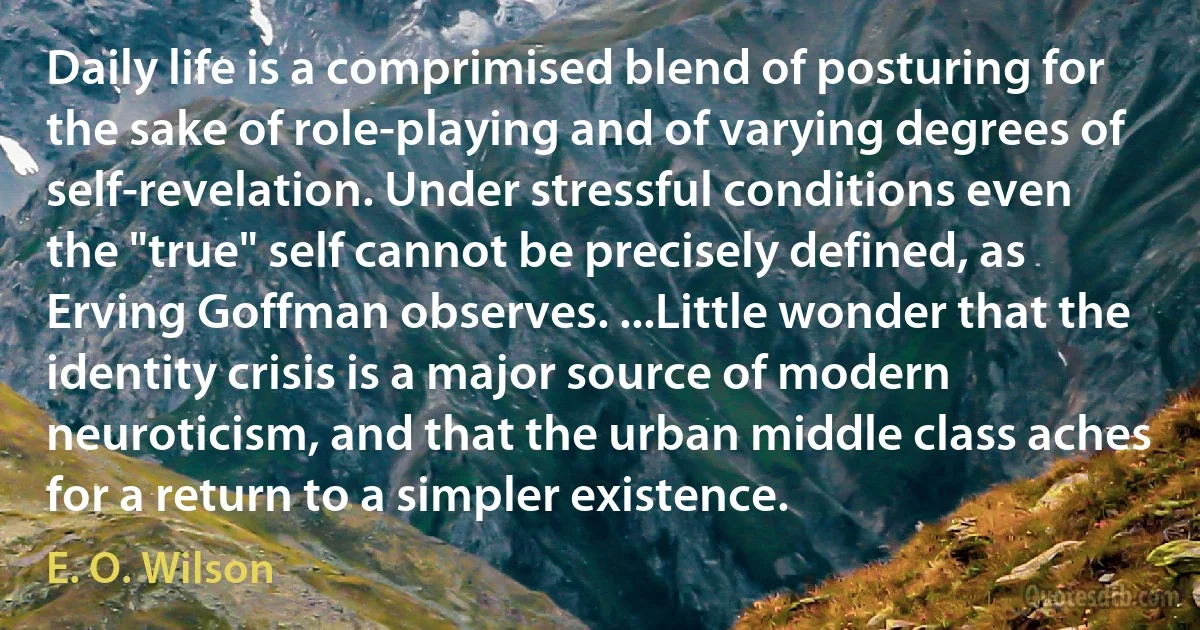 Daily life is a comprimised blend of posturing for the sake of role-playing and of varying degrees of self-revelation. Under stressful conditions even the "true" self cannot be precisely defined, as Erving Goffman observes. ...Little wonder that the identity crisis is a major source of modern neuroticism, and that the urban middle class aches for a return to a simpler existence. (E. O. Wilson)