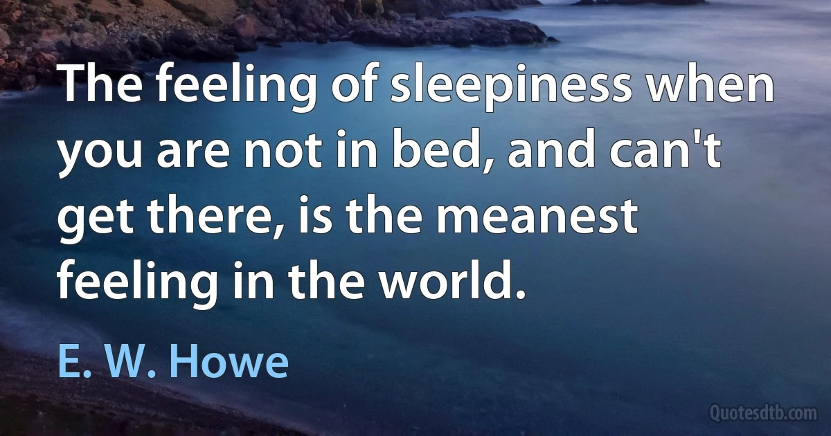 The feeling of sleepiness when you are not in bed, and can't get there, is the meanest feeling in the world. (E. W. Howe)