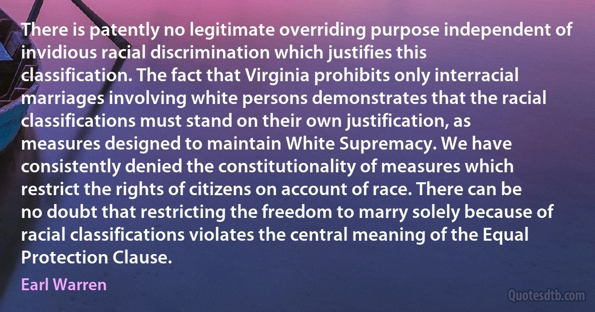 There is patently no legitimate overriding purpose independent of invidious racial discrimination which justifies this classification. The fact that Virginia prohibits only interracial marriages involving white persons demonstrates that the racial classifications must stand on their own justification, as measures designed to maintain White Supremacy. We have consistently denied the constitutionality of measures which restrict the rights of citizens on account of race. There can be no doubt that restricting the freedom to marry solely because of racial classifications violates the central meaning of the Equal Protection Clause. (Earl Warren)