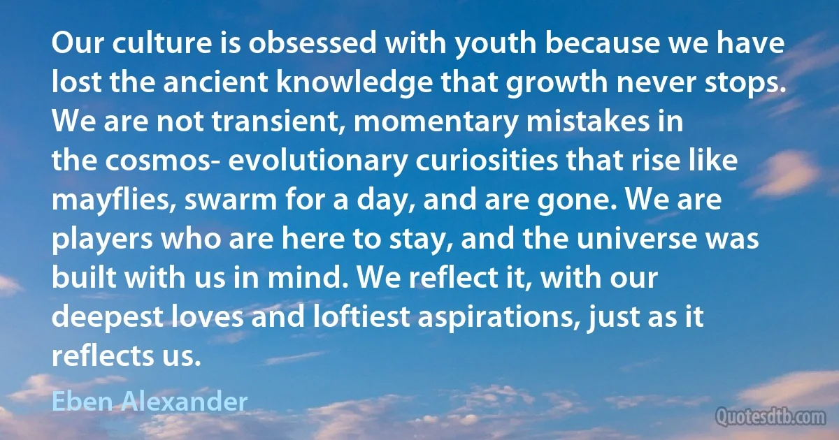 Our culture is obsessed with youth because we have lost the ancient knowledge that growth never stops. We are not transient, momentary mistakes in
the cosmos- evolutionary curiosities that rise like mayflies, swarm for a day, and are gone. We are players who are here to stay, and the universe was built with us in mind. We reflect it, with our deepest loves and loftiest aspirations, just as it reflects us. (Eben Alexander)