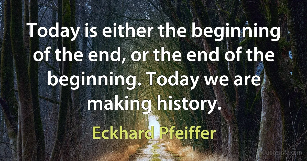 Today is either the beginning of the end, or the end of the beginning. Today we are making history. (Eckhard Pfeiffer)