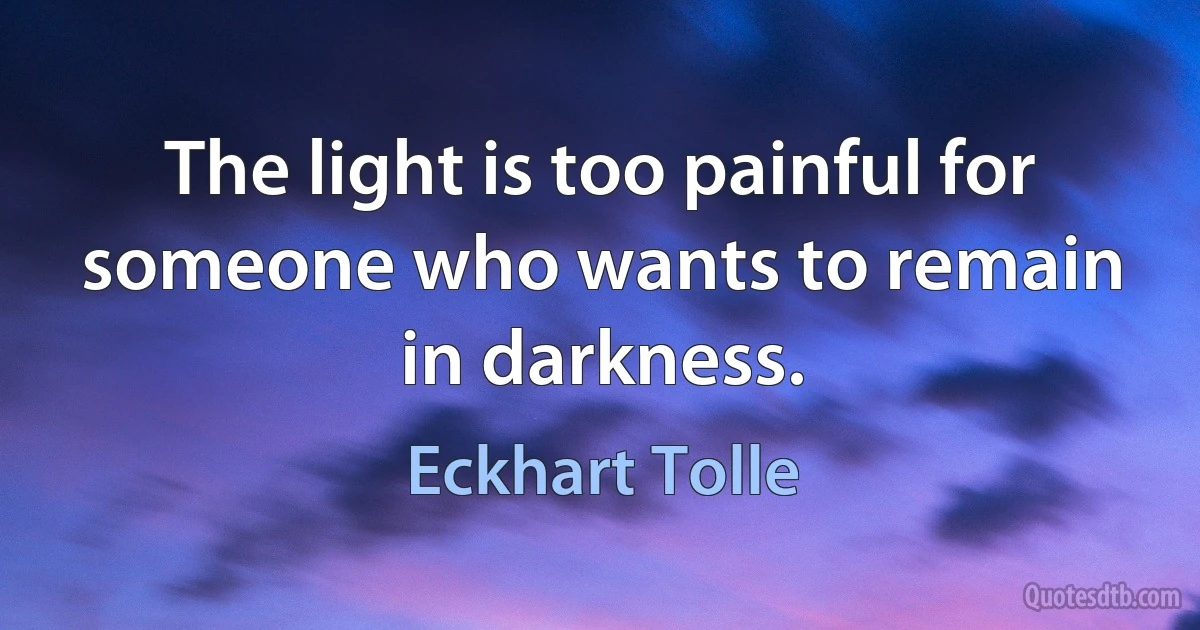 The light is too painful for someone who wants to remain in darkness. (Eckhart Tolle)