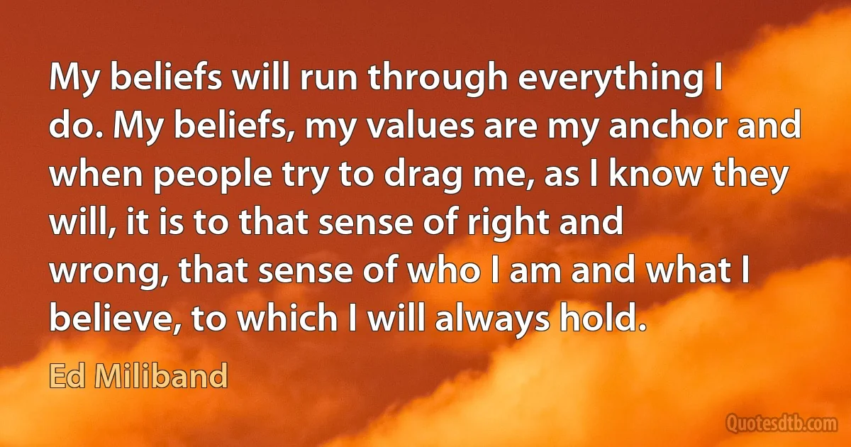 My beliefs will run through everything I do. My beliefs, my values are my anchor and when people try to drag me, as I know they will, it is to that sense of right and wrong, that sense of who I am and what I believe, to which I will always hold. (Ed Miliband)