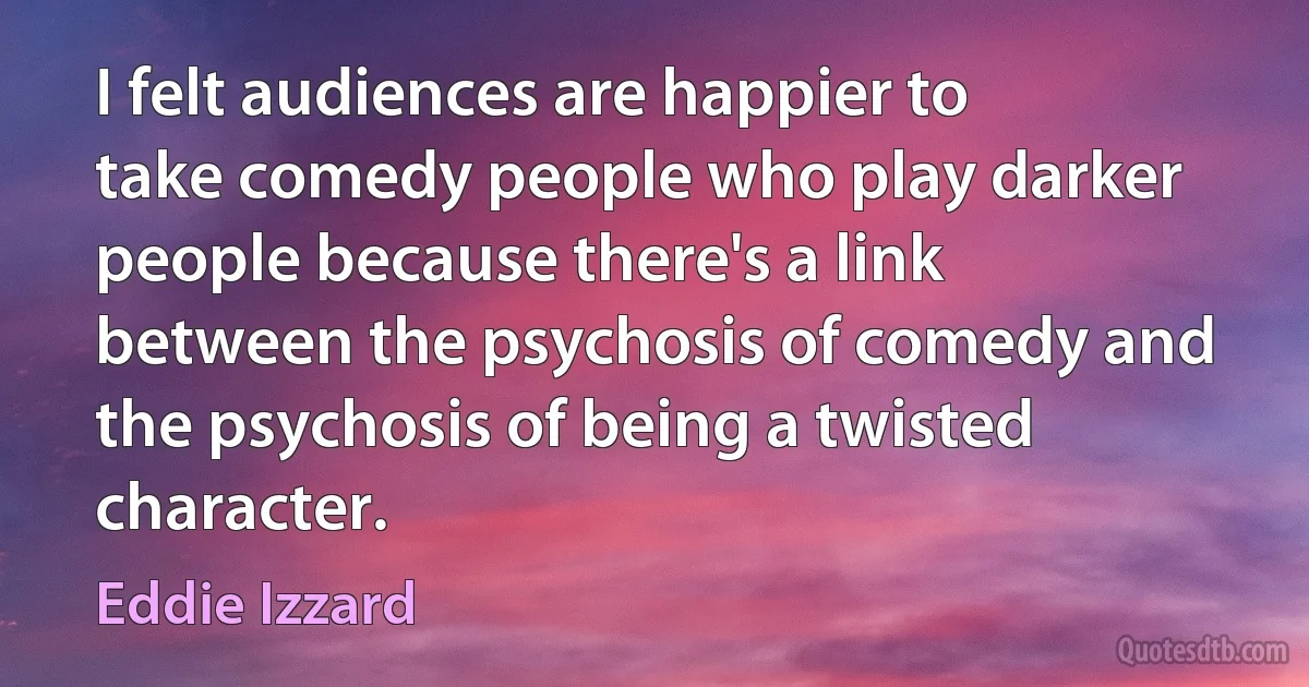 I felt audiences are happier to take comedy people who play darker people because there's a link between the psychosis of comedy and the psychosis of being a twisted character. (Eddie Izzard)