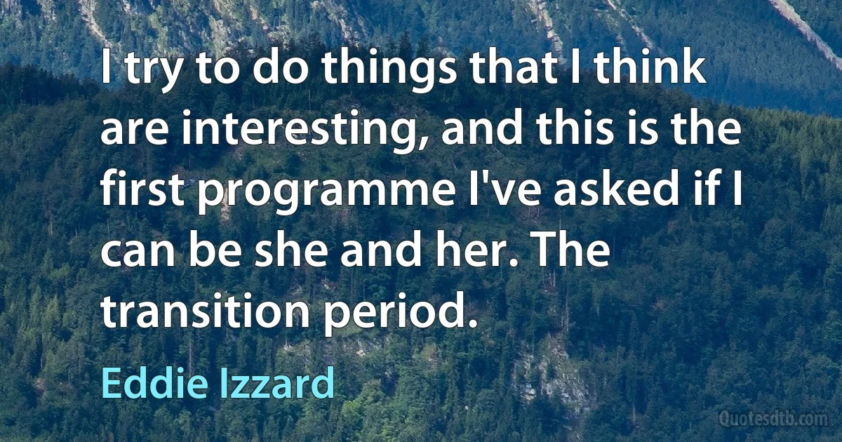 I try to do things that I think are interesting, and this is the first programme I've asked if I can be she and her. The transition period. (Eddie Izzard)