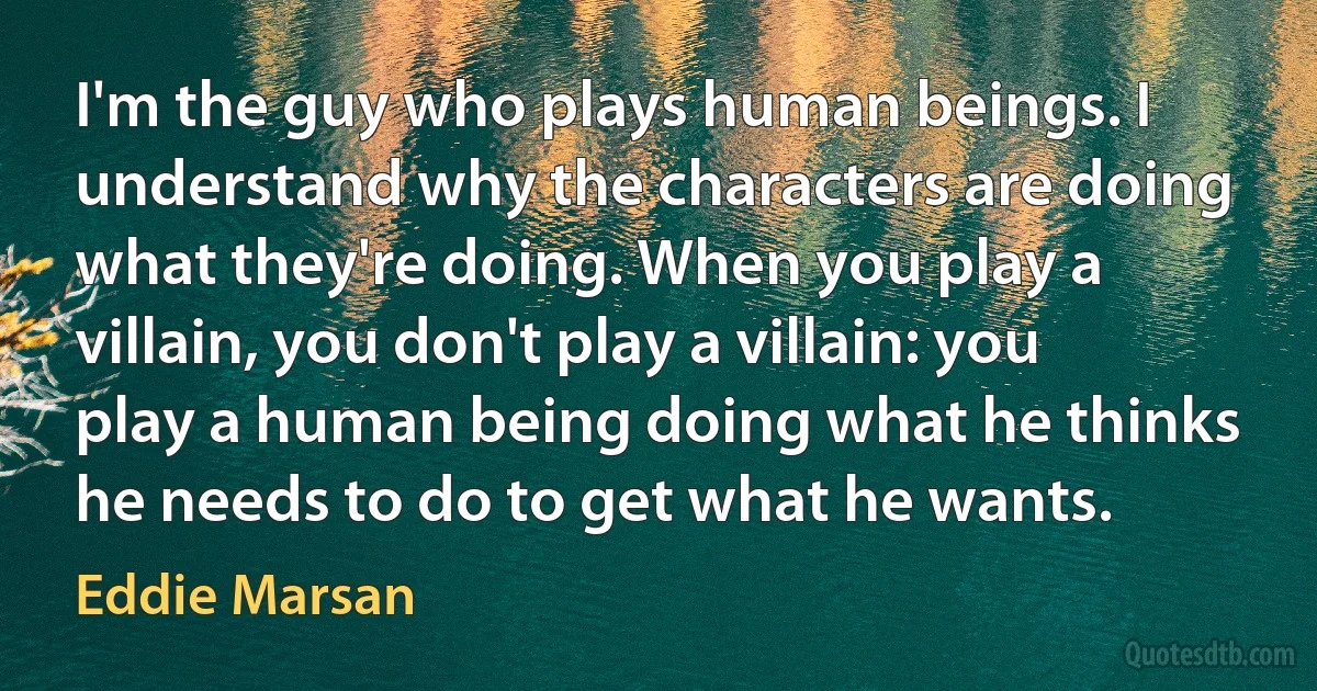 I'm the guy who plays human beings. I understand why the characters are doing what they're doing. When you play a villain, you don't play a villain: you play a human being doing what he thinks he needs to do to get what he wants. (Eddie Marsan)