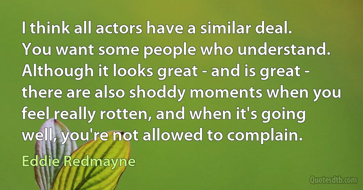 I think all actors have a similar deal. You want some people who understand. Although it looks great - and is great - there are also shoddy moments when you feel really rotten, and when it's going well, you're not allowed to complain. (Eddie Redmayne)