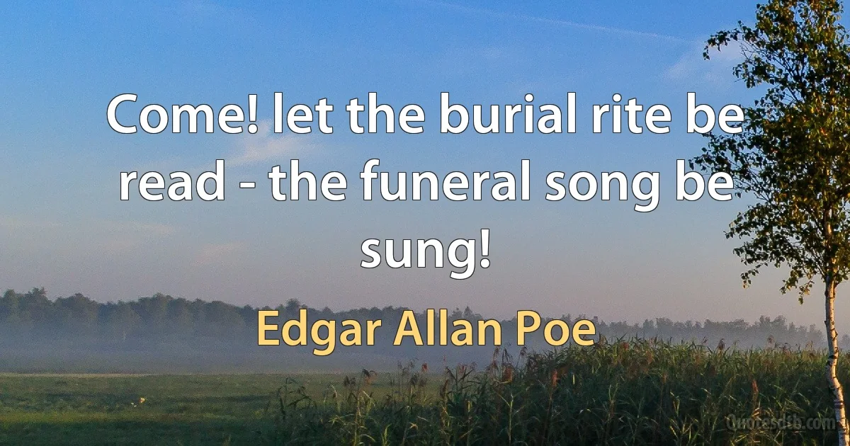 Come! let the burial rite be read - the funeral song be sung! (Edgar Allan Poe)