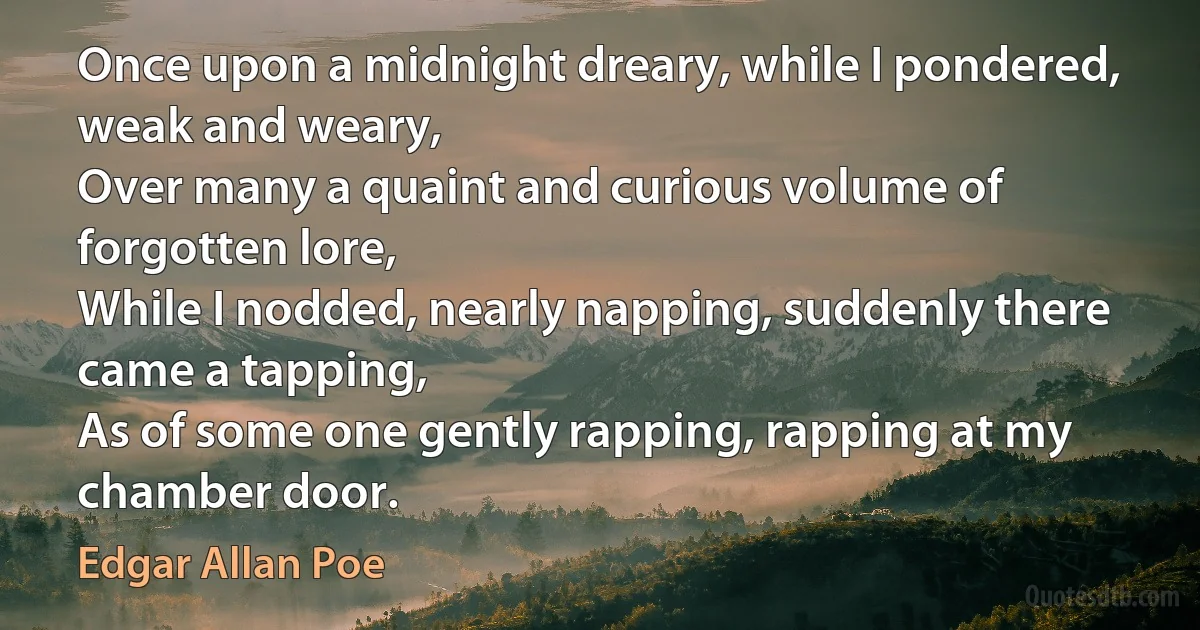 Once upon a midnight dreary, while I pondered, weak and weary,
Over many a quaint and curious volume of forgotten lore,
While I nodded, nearly napping, suddenly there came a tapping,
As of some one gently rapping, rapping at my chamber door. (Edgar Allan Poe)