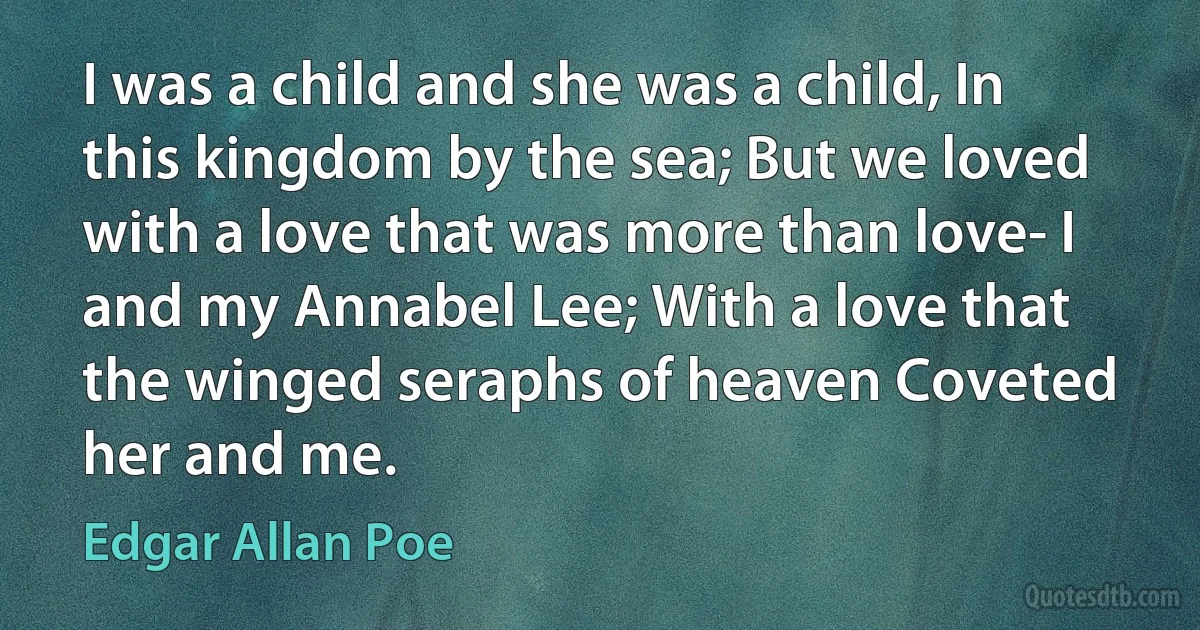 I was a child and she was a child, In this kingdom by the sea; But we loved with a love that was more than love- I and my Annabel Lee; With a love that the winged seraphs of heaven Coveted her and me. (Edgar Allan Poe)