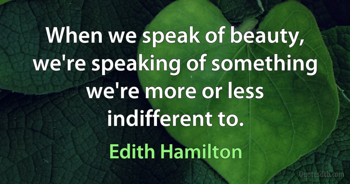 When we speak of beauty, we're speaking of something we're more or less indifferent to. (Edith Hamilton)