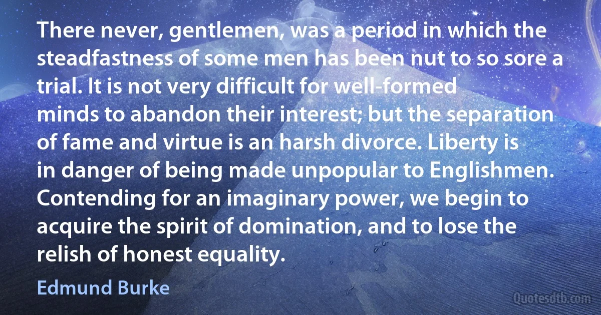 There never, gentlemen, was a period in which the steadfastness of some men has been nut to so sore a trial. It is not very difficult for well-formed minds to abandon their interest; but the separation of fame and virtue is an harsh divorce. Liberty is in danger of being made unpopular to Englishmen. Contending for an imaginary power, we begin to acquire the spirit of domination, and to lose the relish of honest equality. (Edmund Burke)