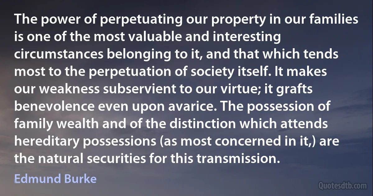 The power of perpetuating our property in our families is one of the most valuable and interesting circumstances belonging to it, and that which tends most to the perpetuation of society itself. It makes our weakness subservient to our virtue; it grafts benevolence even upon avarice. The possession of family wealth and of the distinction which attends hereditary possessions (as most concerned in it,) are the natural securities for this transmission. (Edmund Burke)