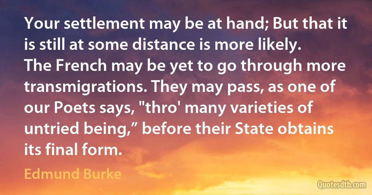 Your settlement may be at hand; But that it is still at some distance is more likely. The French may be yet to go through more transmigrations. They may pass, as one of our Poets says, "thro' many varieties of untried being,” before their State obtains its final form. (Edmund Burke)