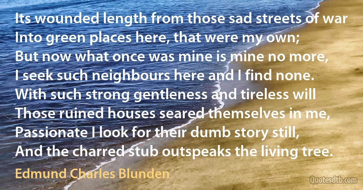 Its wounded length from those sad streets of war
Into green places here, that were my own;
But now what once was mine is mine no more,
I seek such neighbours here and I find none.
With such strong gentleness and tireless will
Those ruined houses seared themselves in me,
Passionate I look for their dumb story still,
And the charred stub outspeaks the living tree. (Edmund Charles Blunden)