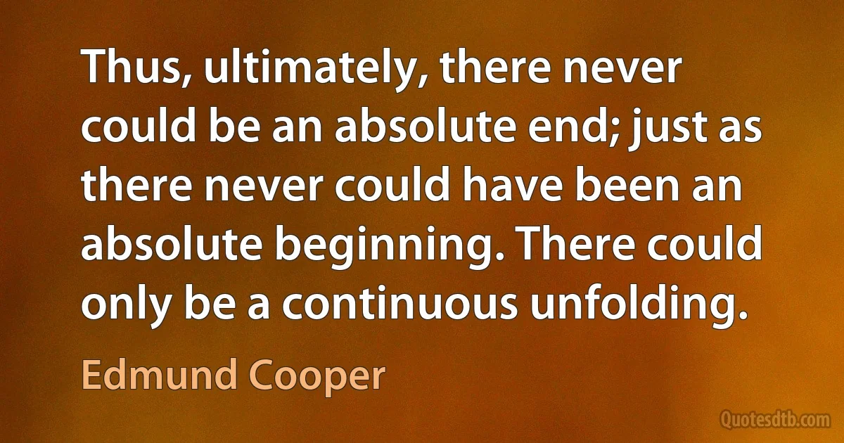 Thus, ultimately, there never could be an absolute end; just as there never could have been an absolute beginning. There could only be a continuous unfolding. (Edmund Cooper)