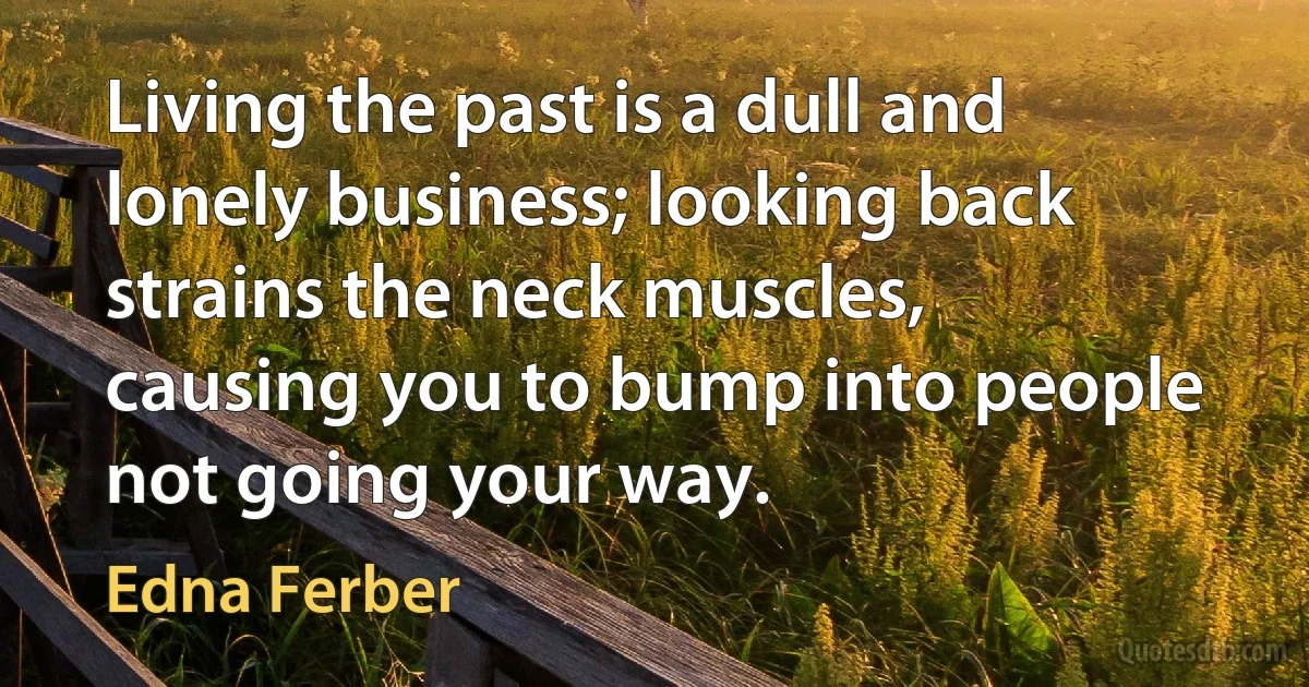 Living the past is a dull and lonely business; looking back strains the neck muscles, causing you to bump into people not going your way. (Edna Ferber)