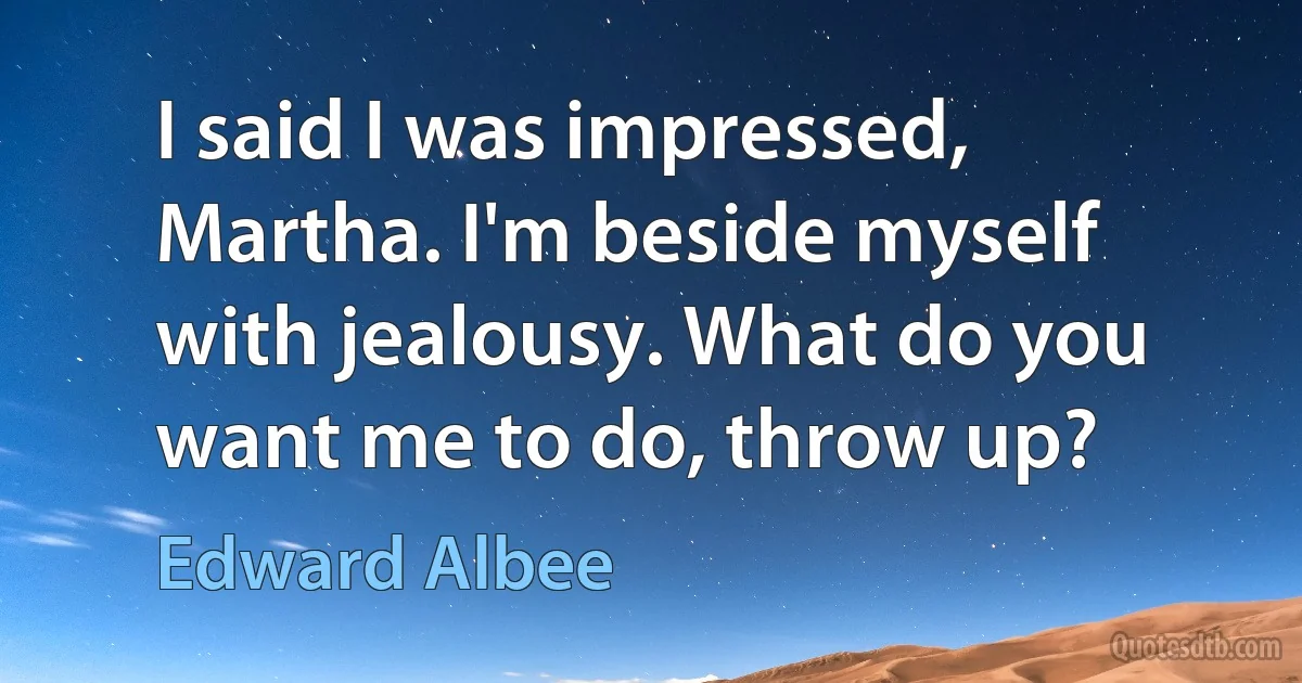 I said I was impressed, Martha. I'm beside myself with jealousy. What do you want me to do, throw up? (Edward Albee)